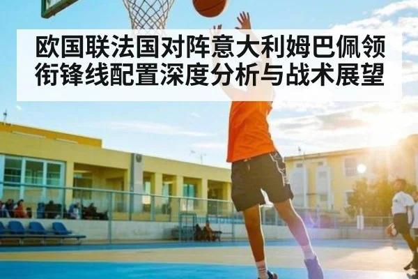 欧国联法国对阵意大利姆巴佩领衔锋线配置深度分析与战术展望