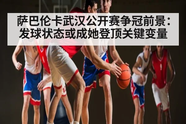 萨巴伦卡武汉公开赛争冠前景：发球状态或成她登顶关键变量