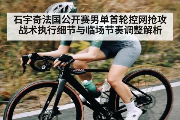 石宇奇法国公开赛男单首轮控网抢攻战术执行细节与临场节奏调整解析