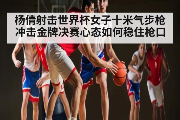 杨倩射击世界杯女子十米气步枪冲击金牌决赛心态如何稳住枪口