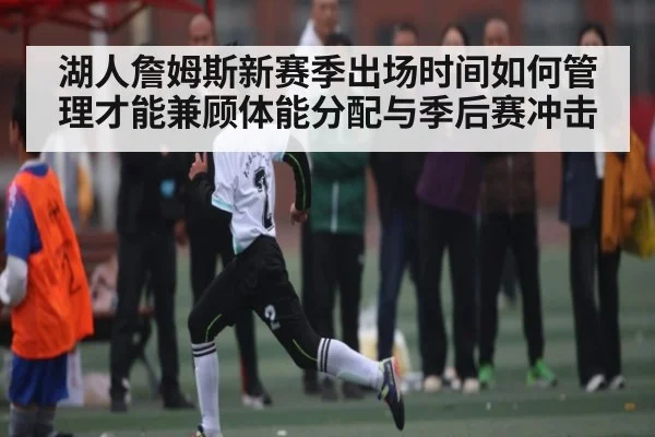 湖人詹姆斯新赛季出场时间如何管理才能兼顾体能分配与季后赛冲击